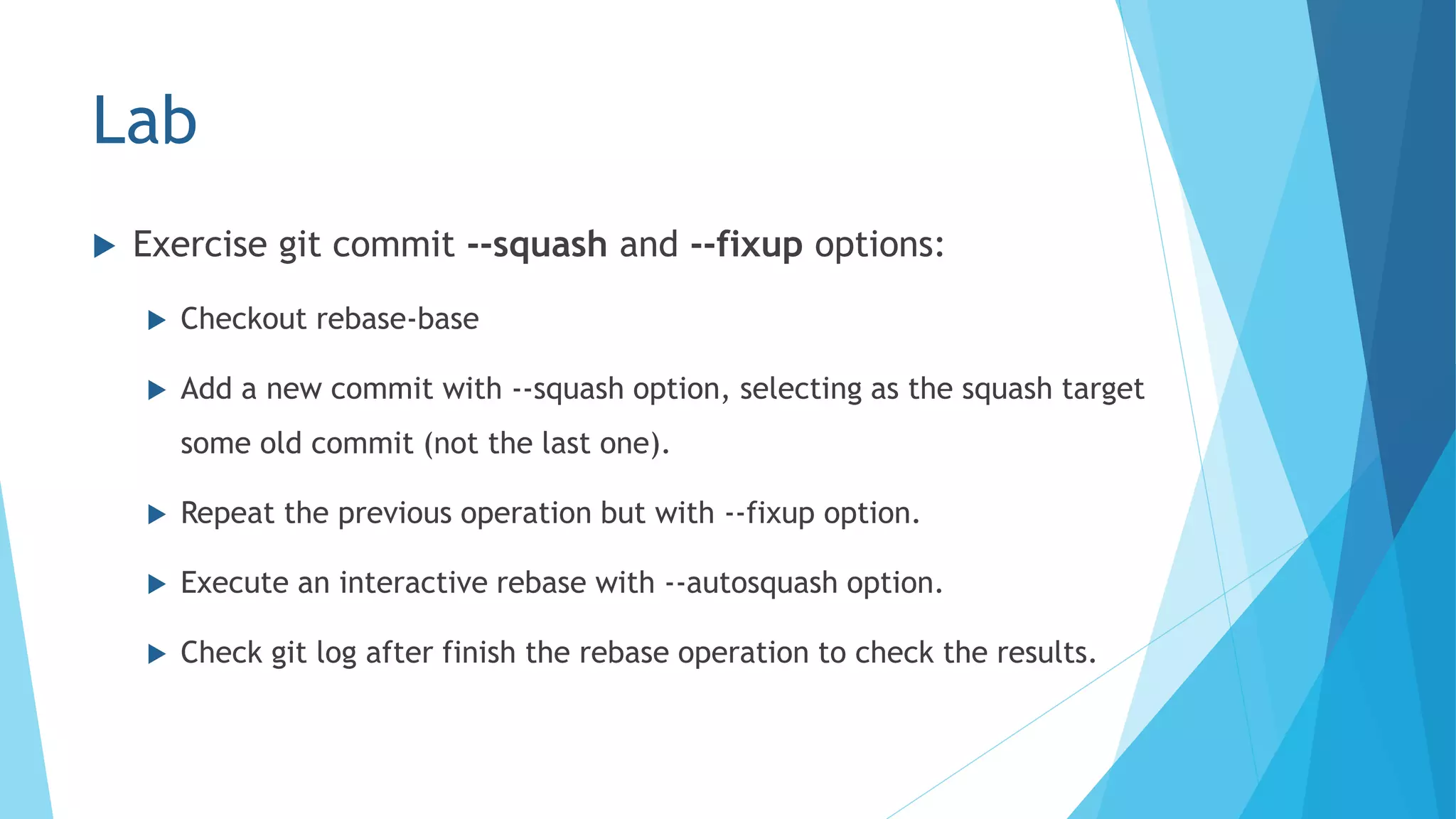 Lab
 Exercise git commit --squash and --fixup options:
 Checkout rebase-base
 Add a new commit with --squash option, selecting as the squash target
some old commit (not the last one).
 Repeat the previous operation but with --fixup option.
 Execute an interactive rebase with --autosquash option.
 Check git log after finish the rebase operation to check the results.
 