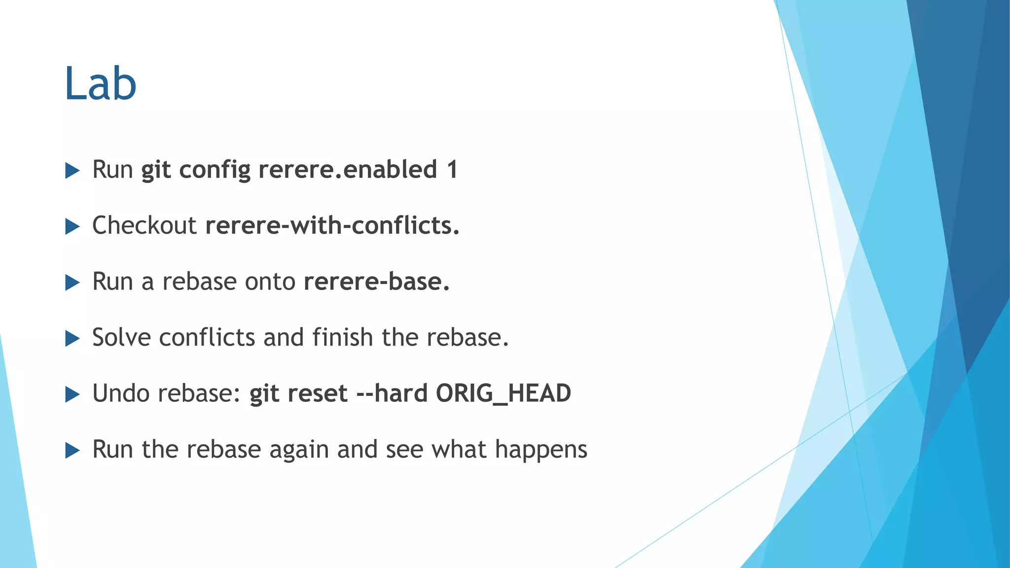 Lab
 Run git config rerere.enabled 1
 Checkout rerere-with-conflicts.
 Run a rebase onto rerere-base.
 Solve conflicts and finish the rebase.
 Undo rebase: git reset --hard ORIG_HEAD
 Run the rebase again and see what happens
 