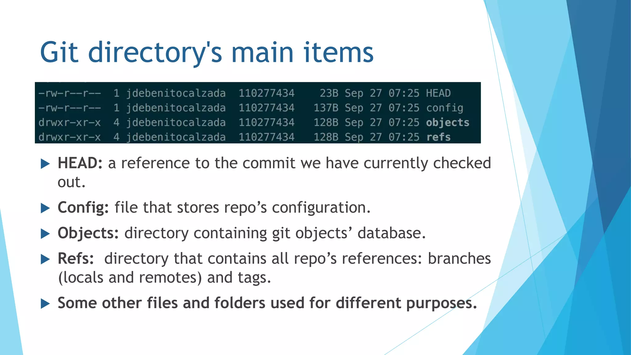 Git directory's main items
 HEAD: a reference to the commit we have currently checked
out.
 Config: file that stores repo’s configuration.
 Objects: directory containing git objects’ database.
 Refs: directory that contains all repo’s references: branches
(locals and remotes) and tags.
 Some other files and folders used for different purposes.
 