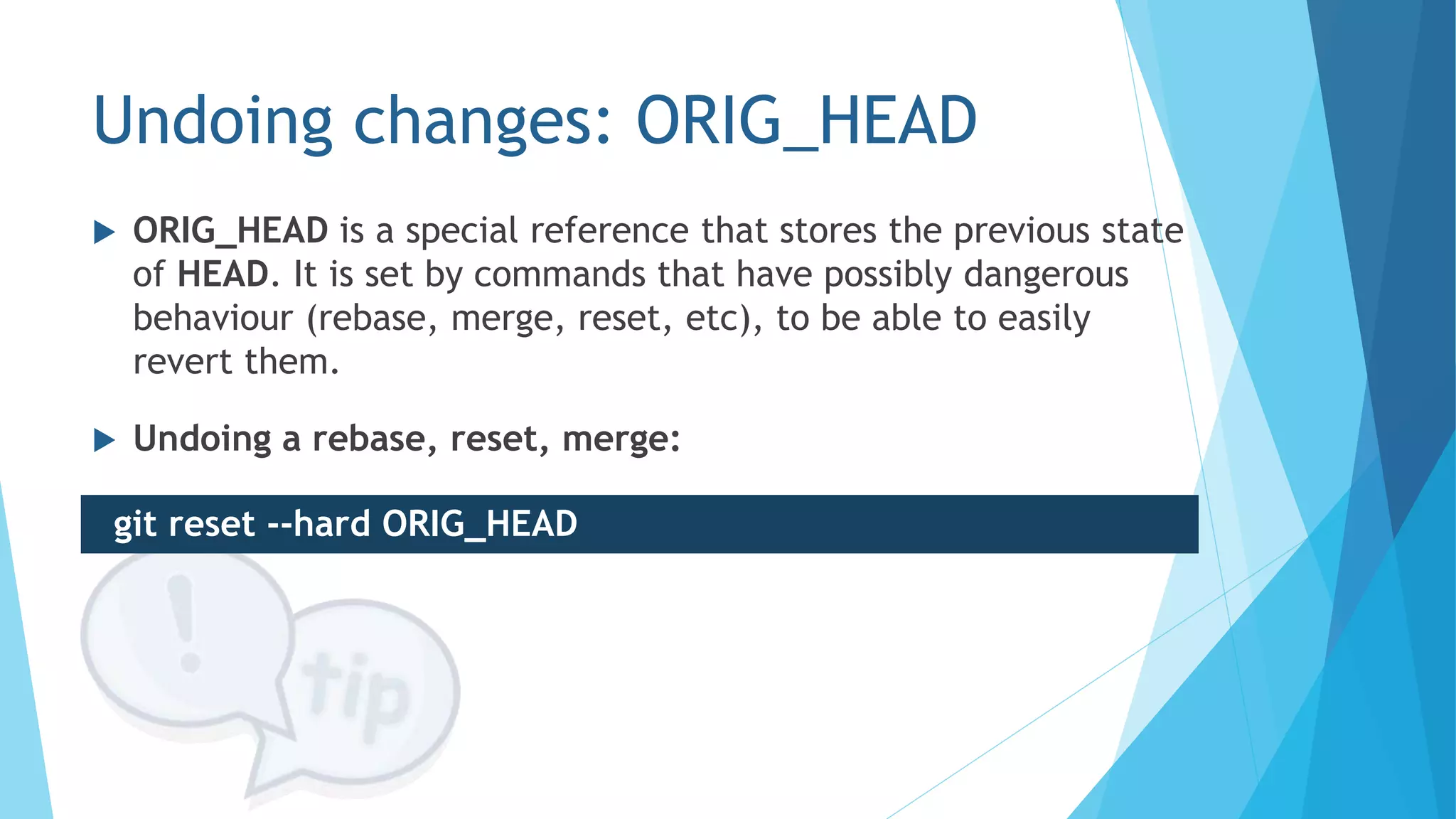 Undoing changes: ORIG_HEAD
 ORIG_HEAD is a special reference that stores the previous state
of HEAD. It is set by commands that have possibly dangerous
behaviour (rebase, merge, reset, etc), to be able to easily
revert them.
 Undoing a rebase, reset, merge:
git reset --hard ORIG_HEAD
 