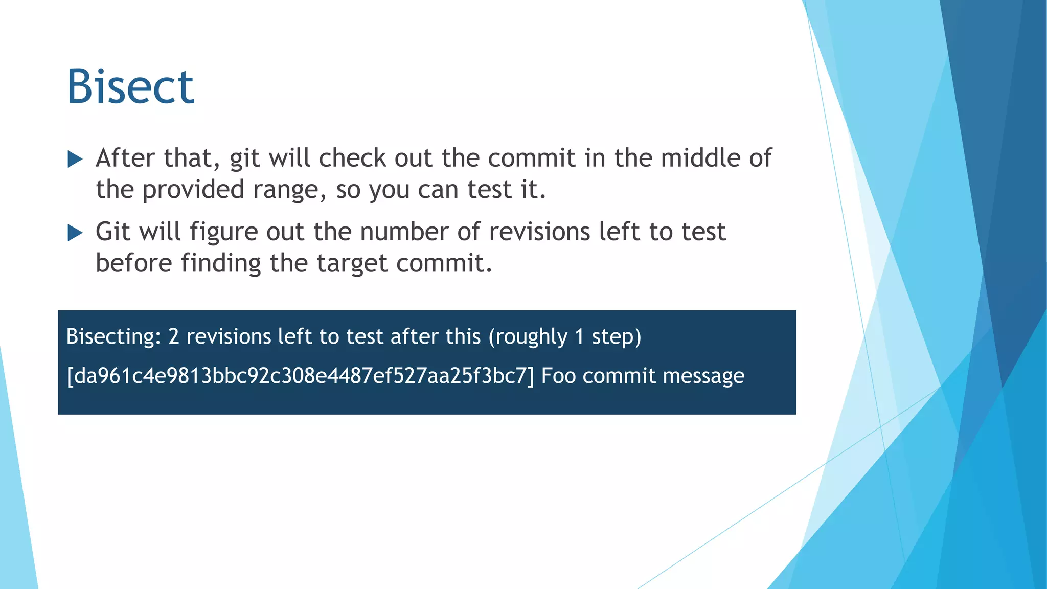 Bisect
 After that, git will check out the commit in the middle of
the provided range, so you can test it.
 Git will figure out the number of revisions left to test
before finding the target commit.
Bisecting: 2 revisions left to test after this (roughly 1 step)
[da961c4e9813bbc92c308e4487ef527aa25f3bc7] Foo commit message
 