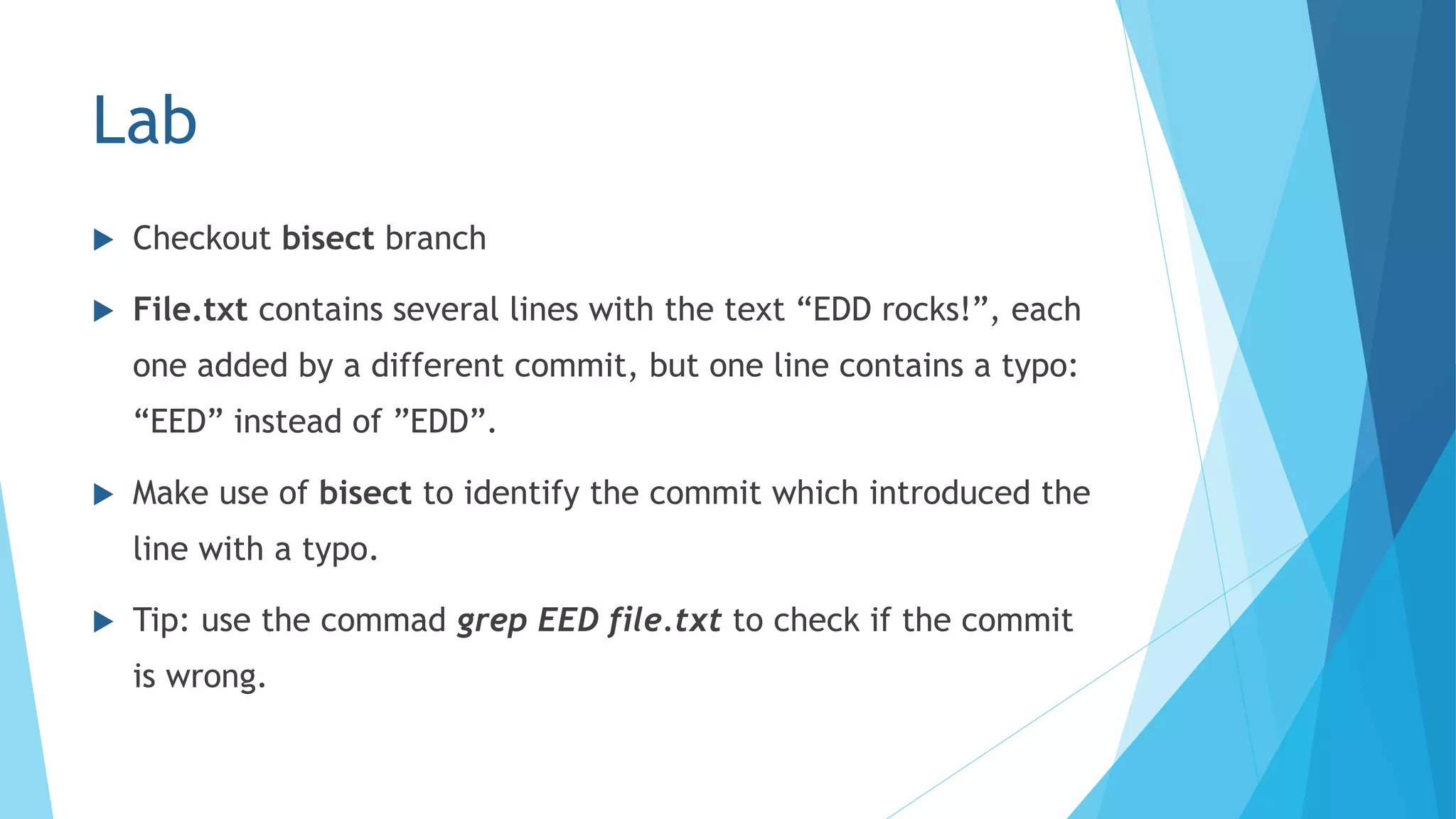 Lab
 Checkout bisect branch
 File.txt contains several lines with the text “EDD rocks!”, each
one added by a different commit, but one line contains a typo:
“EED” instead of ”EDD”.
 Make use of bisect to identify the commit which introduced the
line with a typo.
 Tip: use the commad grep EED file.txt to check if the commit
is wrong.
 