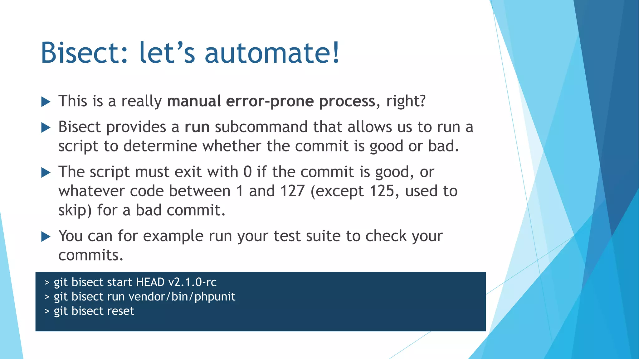 Bisect: let’s automate!
 This is a really manual error-prone process, right?
 Bisect provides a run subcommand that allows us to run a
script to determine whether the commit is good or bad.
 The script must exit with 0 if the commit is good, or
whatever code between 1 and 127 (except 125, used to
skip) for a bad commit.
 You can for example run your test suite to check your
commits.
> git bisect start HEAD v2.1.0-rc
> git bisect run vendor/bin/phpunit
> git bisect reset
 