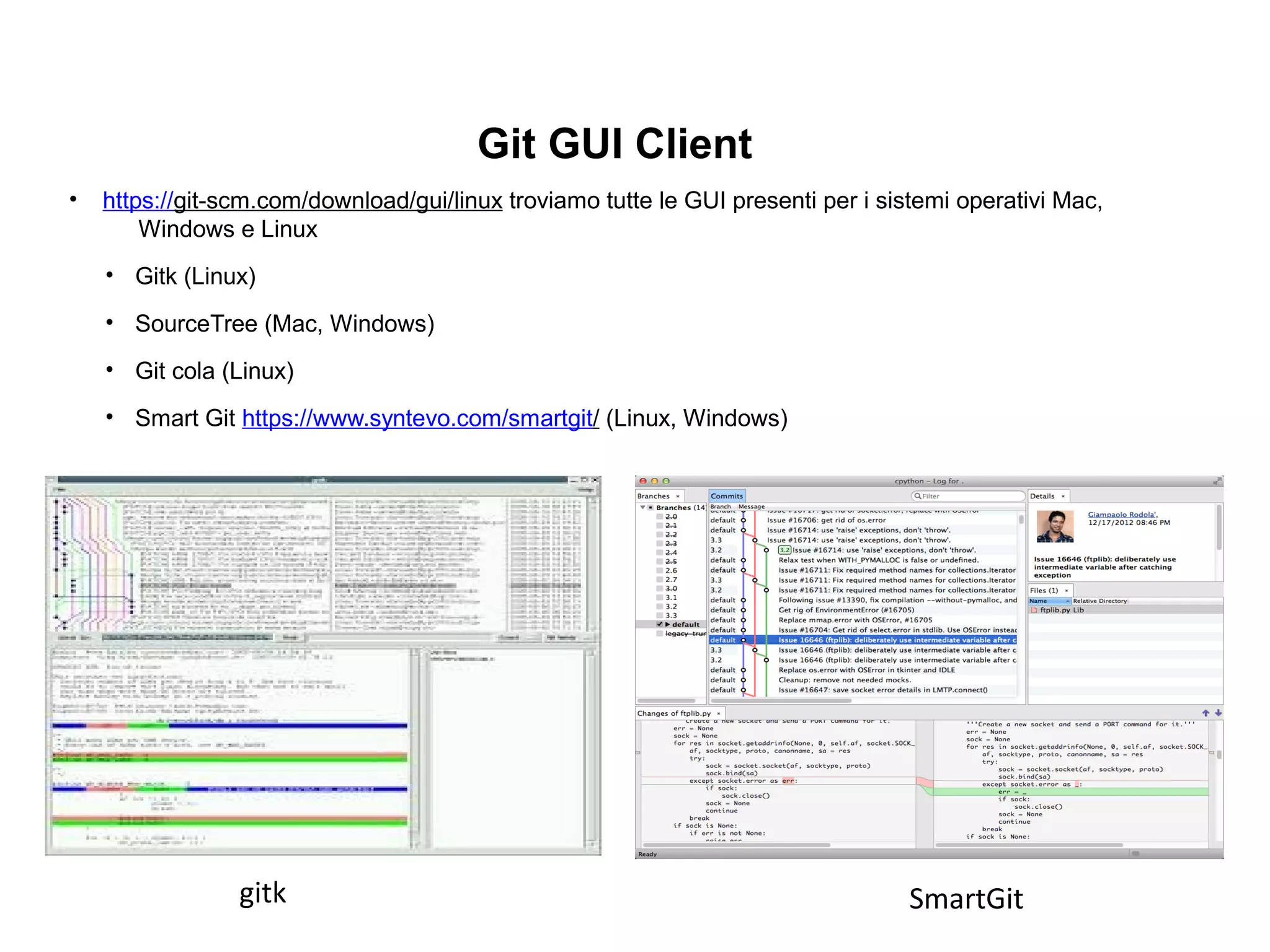 Git GUI Client
• https://git-scm.com/download/gui/linux troviamo tutte le GUI presenti per i sistemi operativi Mac,
Windows e Linux
• Gitk (Linux)
• SourceTree (Mac, Windows)
• Git cola (Linux)
• Smart Git https://www.syntevo.com/smartgit/ (Linux, Windows)
gitk SmartGit
 