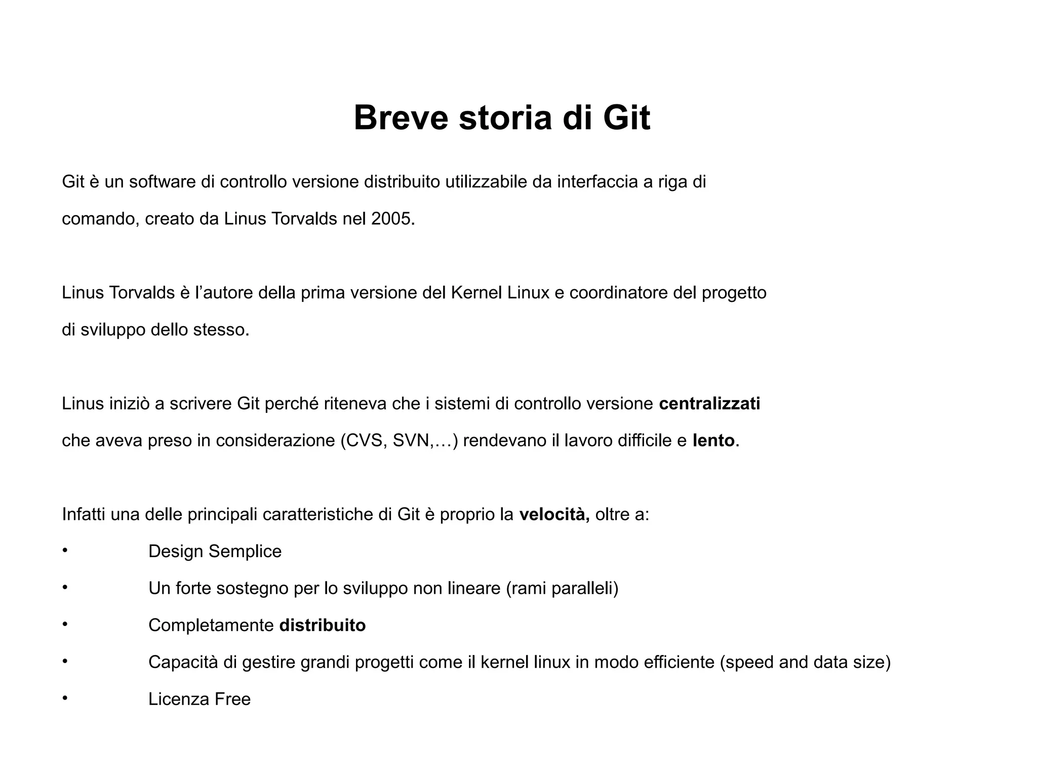 Breve storia di Git
Git è un software di controllo versione distribuito utilizzabile da interfaccia a riga di
comando, creato da Linus Torvalds nel 2005.
Linus Torvalds è l’autore della prima versione del Kernel Linux e coordinatore del progetto
di sviluppo dello stesso.
Linus iniziò a scrivere Git perché riteneva che i sistemi di controllo versione centralizzati
che aveva preso in considerazione (CVS, SVN,…) rendevano il lavoro difficile e lento.
Infatti una delle principali caratteristiche di Git è proprio la velocità, oltre a:
• Design Semplice
• Un forte sostegno per lo sviluppo non lineare (rami paralleli)
• Completamente distribuito
• Capacità di gestire grandi progetti come il kernel linux in modo efficiente (speed and data size)
• Licenza Free
 