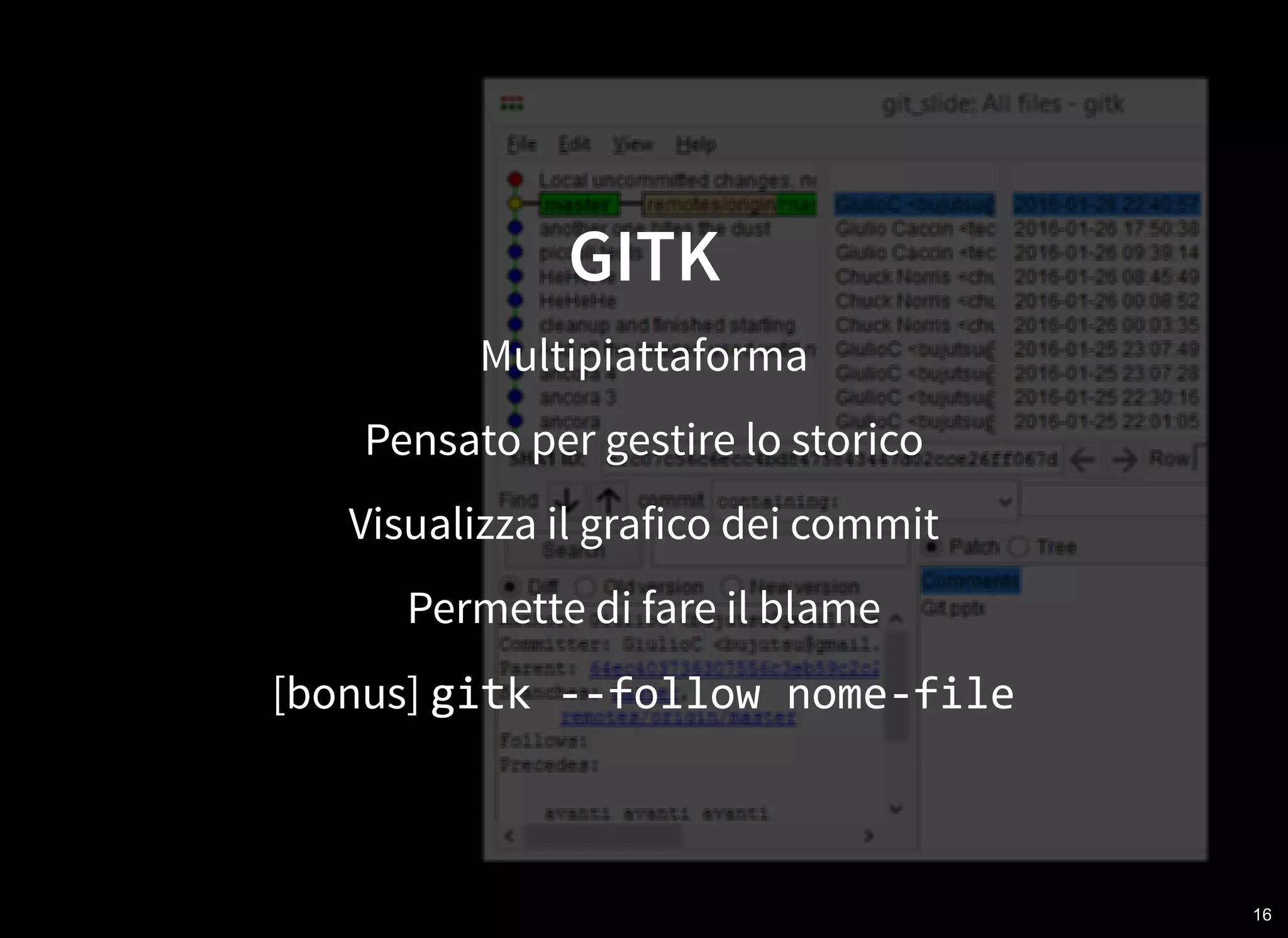 16
GITK
Multipiattaforma
Pensato per gestire lo storico
Visualizza il grafico dei commit
Permette di fare il blame
[bonus] gitk ‐‐follow nome‐file
 