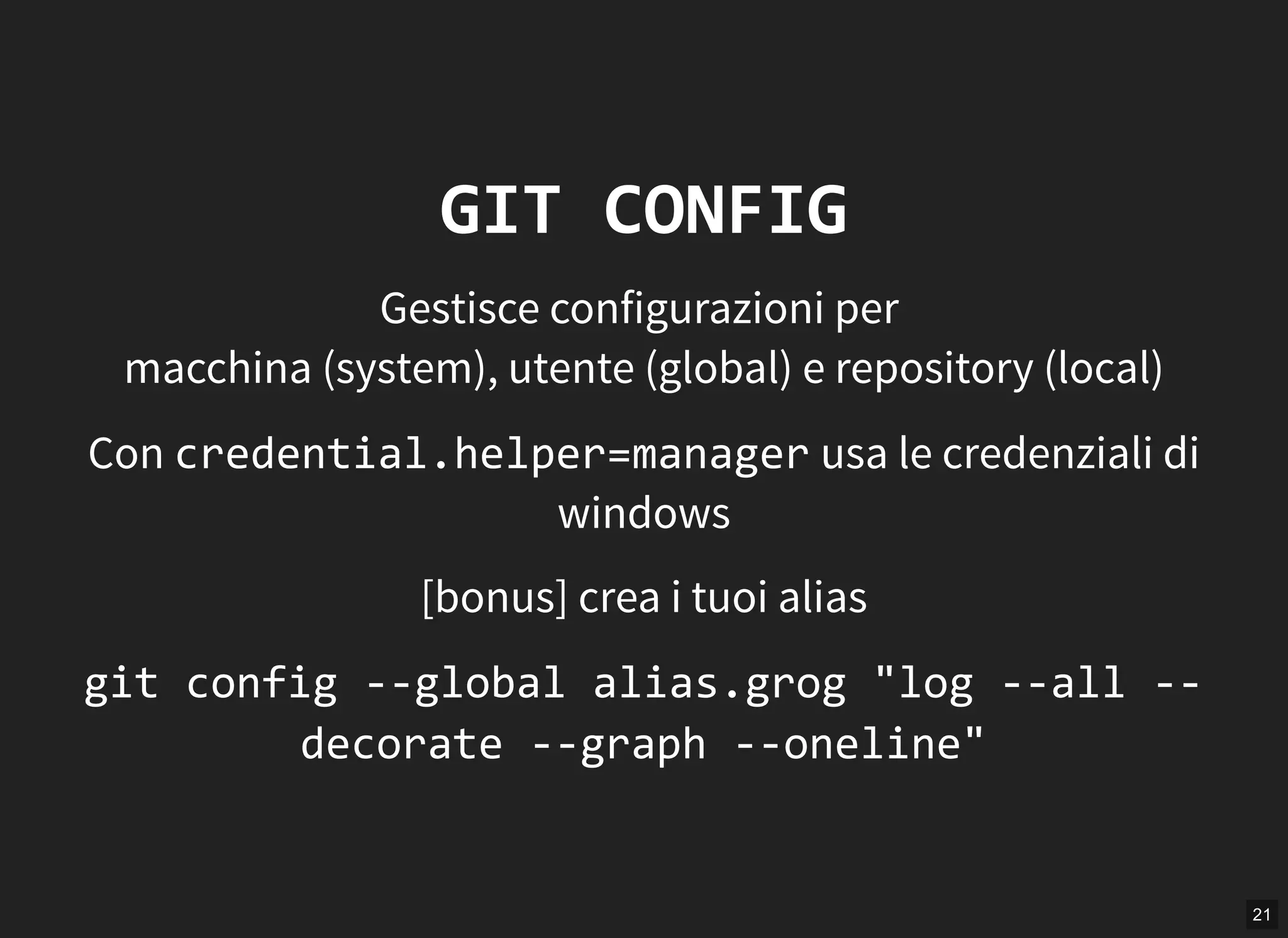 21
GIT CONFIG
Gestisce configurazioni per
macchina (system), utente (global) e repository (local)
Con credential.helper=manager usa le credenziali di
windows
[bonus] crea i tuoi alias
git config ‐‐global alias.grog "log ‐‐all ‐‐
decorate ‐‐graph ‐‐oneline"
 