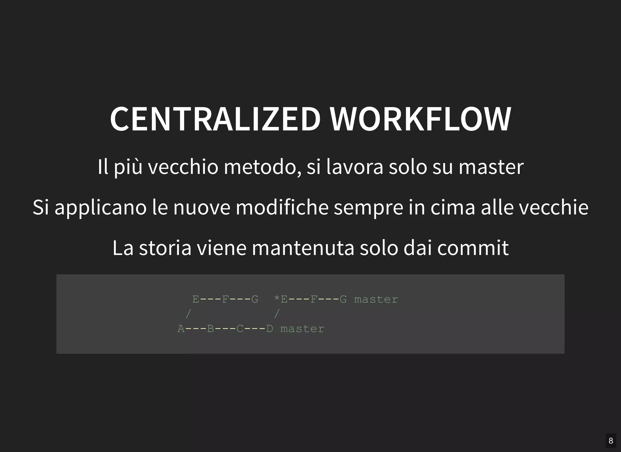 8
CENTRALIZED WORKFLOW
Il più vecchio metodo, si lavora solo su master
Si applicano le nuove modifiche sempre in cima alle vecchie
La storia viene mantenuta solo dai commit
      E­­­F­­­G  *E­­­F­­­G master 
     /           / 
    A­­­B­­­C­­­D master 
         
 