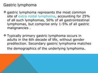  gastric lymphoma represents the most common
site of extra nodal lymphoma, accounting for 25%
of all such lymphomas, 50% of all gastrointestinal
lymphomas, but comprise only 1-5% of all gastric
malignancies .
 Typically primary gastric lymphoma occurs in
adults in the 6th decade of life, without gender
predilection. Secondary gastric lymphoma matches
the demographics of the underlying lymphoma.
Gastric lymphoma
 