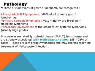 Pathology
Three distinct types of gastric lymphoma are recognized :
low-grade MALT lymphoma : 60% of all primary gastric
lymphomas
primary sporadic lymphoma : vast majority are B-cell non-
Hodgkins lymphoma
secondary involvement of the stomach by systemic lymphoma
(usually high grade)
Mucosa-associated lymphoid tissue (MALT) lymphoma and
are strongly associated with Helicobacter pylori  (85 - 98% of
cases). These are low-grade lymphomas and may regress following
treatment of Helicobacter infection .
 