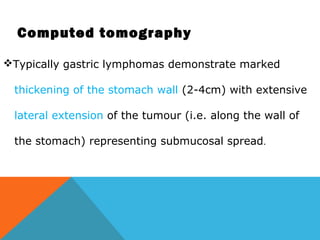 Computed tomography
Typically gastric lymphomas demonstrate marked
thickening of the stomach wall (2-4cm) with extensive
lateral extension of the tumour (i.e. along the wall of
the stomach) representing submucosal spread.
 