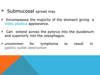  Submucosal spread may
 Encompasses the majority of the stomach giving a
linitis plastica appearance.
 Can extend across the pylorus into the duodenum
and superiorly into the oesophagus.
 uncommon for lymphoma to result in
gastric outlet obstruction
 