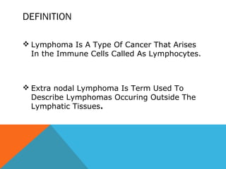 DEFINITION
 Lymphoma Is A Type Of Cancer That Arises
In the Immune Cells Called As Lymphocytes.
 Extra nodal Lymphoma Is Term Used To
Describe Lymphomas Occuring Outside The
Lymphatic Tissues.
 