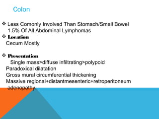 Colon
 Less Comonly Involved Than Stomach/Small Bowel
1.5% Of All Abdominal Lymphomas
 Location
Cecum Mostly
 Presentation
Single mass>diffuse infiltrating>polypoid
Paradoxical dilatation
Gross mural circumferential thickening
Massive regional+distantmesenteric+retroperitoneum
adenopathy.
 