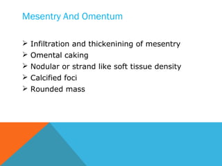 Mesentry And Omentum
 Infiltration and thickenining of mesentry
 Omental caking
 Nodular or strand like soft tissue density
 Calcified foci
 Rounded mass
 