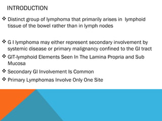 INTRODUCTION
 Distinct group of lymphoma that primarily arises in lymphoid
tissue of the bowel rather than in lymph nodes
 G I lymphoma may either represent secondary involvement by
systemic disease or primary malignancy confined to the GI tract
 GIT-lymphoid Elements Seen In The Lamina Propria and Sub
Mucosa
 Secondary GI Involvement Is Common
 Primary Lymphomas Involve Only One Site
 
 