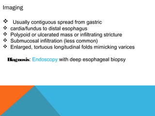 Imaging
 Usually contiguous spread from gastric
 cardia/fundus to distal esophagus
 Polypoid or ulcerated mass or infiltrating stricture
 Submucosal infiltration (less common)
 Enlarged, tortuous longitudinal folds mimicking varices
Diagnosis: Endoscopy with deep esophageal biopsy
 