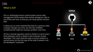 Git
/kunchalavikram1427
What is Git?
Git is a distributed version control system source code
management (SCM) system that records changes to a file or
set of files over time, so that you can recall specific versions
later.
It allows you to revert selected files back to a previous state,
compare changes over time, see who last modified
something that might be causing a problem, and more.
Git has a remote repository which is stored in a server and a
local repository which is stored in the computer of each
developer. This means that the code is not just stored in a
central server, but the full copy of the code is present in all
the developers’ computers
 