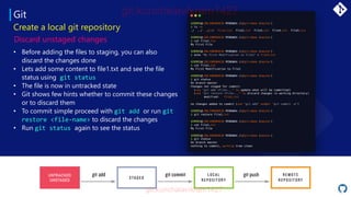Git
• Before adding the files to staging, you can also
discard the changes done
• Lets add some content to file1.txt and see the file
status using git status
• The file is now in untracked state
• Git shows few hints whether to commit these changes
or to discard them
• To commit simple proceed with git add or run git
restore <file-name> to discard the changes
• Run git status again to see the status
Create a local git repository
Discard unstaged changes
UNTRACKED
UNSTAGED
 