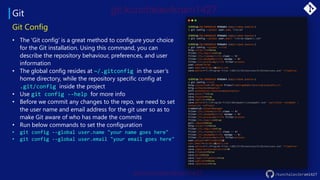 Git
/kunchalavikram1427
Git Config
• The 'Git config' is a great method to configure your choice
for the Git installation. Using this command, you can
describe the repository behaviour, preferences, and user
information
• The global config resides at ~/.gitconfig in the user’s
home directory, while the repository specific config at
.git/config inside the project
• Use git config --help for more info
• Before we commit any changes to the repo, we need to set
the user name and email address for the git user so as to
make Git aware of who has made the commits
• Run below commands to set the configuration
• git config --global user.name "your name goes here"
• git config --global user.email "your email goes here"
 