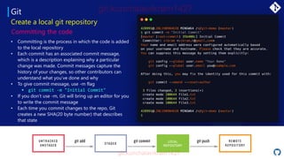 Git
• Committing is the process in which the code is added
to the local repository
• Each commit has an associated commit message,
which is a description explaining why a particular
change was made. Commit messages capture the
history of your changes, so other contributors can
understand what you’ve done and why
• To give commit message, use -m flag
▪ git commit -m "Initial Commit"
• If you don’t use -m, Git will bring up an editor for you
to write the commit message
• Each time you commit changes to the repo, Git
creates a new SHA(20 byte number) that describes
that state
Create a local git repository
Committing the code
LOCAL
REPOSITORY
 