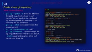 Git
• git log --patch -2 shows the difference
(the patch output) introduced in each
commit. You can also limit the number of
log entries displayed, such as using -2 to
show only the last two entries
• git log --stat shows abbreviated stats
for each commit
• git log --pretty=oneline (or)
git log --oneline --pretty changes the
log output to formats other than the default.
--oneline value for this option prints each
commit on a single line
Create a local git repository
View commit history
/kunchalavikram1427
 