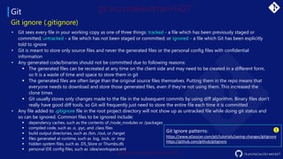 Git
/kunchalavikram1427
Git ignore (.gitignore)
• Git sees every file in your working copy as one of three things: tracked - a file which has been previously staged or
committed; untracked - a file which has not been staged or committed; or ignored - a file which Git has been explicitly
told to ignore
• Git is meant to store only source files and never the generated files or the personal config files with confidential
information
• Any generated code/binaries should not be committed due to following reasons:
▪ The generated files can be recreated at any time on the client side and may need to be created in a different form,
so It is a waste of time and space to store them in git
▪ The generated files are often large than the original source files themselves. Putting them in the repo means that
everyone needs to download and store those generated files, even if they’re not using them. This increased the
clone times
▪ Git usually stores only changes made to the file in the subsequent commits by using diff algorithm. Binary files don’t
really have good diff tools, so Git will frequently just need to store the entire file each time it is committed
• Any file added to .gitignore file in the root project directory will not show up as untracked file while doing git status and
so can be ignored. Common files to be ignored include:
▪ dependency caches, such as the contents of /node_modules or /packages
▪ compiled code, such as .o, .pyc, and .class files
▪ build output directories, such as /bin, /out, or /target
▪ files generated at runtime, such as .log, .lock, or .tmp
▪ hidden system files, such as .DS_Store or Thumbs.db
▪ personal IDE config files, such as .idea/workspace.xml
Git Ignore patterns:
https://www.atlassian.com/git/tutorials/saving-changes/gitignore
https://github.com/github/gitignore
 