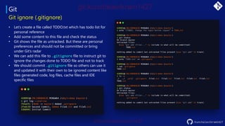 Git
• Let’s create a file called TODO.txt which has todo list for
personal reference
• Add some content to this file and check the status
• Git shows the file as untracked. But these are personal
preferences and should not be committed or bring
under Git’s radar
• We can add this file to .gitignore file to instruct git to
ignore the changes done to TODO file and not to track
• We should commit .gitignore file so others can use it
and updated it with their own to be ignored content like
files generated code, log files, cache files and IDE
specific files
Git ignore (.gitignore)
/kunchalavikram1427
 