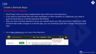 Git
• Files/Project which you have created earlier stays within your local repository
• If you want to share these files with other developers or team members to collaborate, you need to
push the local repo to a remote repository like GitHub
• After you have a remote repository set up, you upload (push) your files and revision history to it. After
someone else makes changes to a remote repo, you can download (pull) their changes into your local
repo
Create a Remote Repo
Remote Repo in Github
• Go to https://github.com/ and create a New Repository
/kunchalavikram1427
 