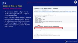 Git
Create a Remote Repo
Remote Repo in Github
• Once created, GitHub will prompt to
create a new repo or to add a repo we
have created locally
• In our case, since we’ve already created a
local repository, we can push it directly
• Git will also show us the instructions to
be followed to push our local repo.
• In this case we need to push to the URL
that is shown
/kunchalavikram1427
 