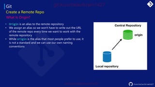 Git
Create a Remote Repo
What Is Origin?
• Origin is an alias to the remote repository
• We assign an alias so we won't have to write out the URL
of the remote repo every time we want to work with the
remote repository
• While origin is the alias that most people prefer to use, it
is not a standard and we can use our own naming
conventions
/kunchalavikram1427
 