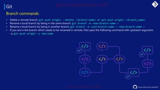Git
/kunchalavikram1427
Branch commands
• Delete a remote branch: git push origin --delete :<branch-name> or git push origin :<branch_name>
• Rename a local branch by being in the same branch: git branch -m <new-branch-name >
• Rename a local branch by being in another branch: git branch -m <old-branch-name > <new-branch-name >
• If you are in the branch which needs to be renamed in remote, then pass the following command with upstream argument
-u: git push origin -u new-name
 