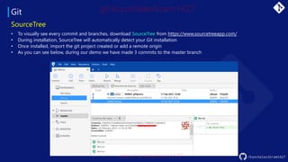 Git
/kunchalavikram1427
SourceTree
• To visually see every commit and branches, download SourceTree from https://www.sourcetreeapp.com/
• During installation, SourceTree will automatically detect your Git installation
• Once installed, import the git project created or add a remote origin
• As you can see below, during our demo we have made 3 commits to the master branch
 