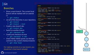 Git
/kunchalavikram1427
Branches
• Show current branch. The current local
branch will be marked with an asterisk
(*)
▪ git status
• List all of the branches in your repository
▪ git branch
▪ git branch --list
• Create a new branch dev
▪ git branch dev
• Switch to another branch
▪ git checkout dev
• Create and checkout at once
▪ git checkout -b dev
• Check HEAD (HEAD points out the last
commit in the current checkout branch)
▪ git show head
For making commits to a new branch, you
should be in that branch already! Master
Dev
 