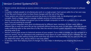 Version Control Systems(VCS)
/kunchalavikram1427
• Version control, also known as source control, is the practice of tracking and managing changes to software
code.
• It enables multiple people to simultaneously work on a single project. Each person edits his or her own copy
of the files and chooses when to share those changes with the rest of the team.
• These systems are critical to ensure everyone has access to the latest code. As development gets more
complex, there's a bigger need to manage multiple versions of entire products.
• Version control also enables one person you to use multiple computers to work on a project, so it is valuable
even if you are working by yourself.
• Version control integrates work done simultaneously by different team members. In most cases, edits to
different files or even the same file can be combined without losing any work. In rare cases, when two people
make conflicting edits to the same line of a file, then the version control system requests human assistance in
deciding what to do.
• Version control gives access to historical versions of your project. If you make a mistake, you can roll back to a
previous version. You can reproduce and understand a bug report on a past version of your software. You can
also undo specific edits without losing all the work that was done in the meanwhile. For any part of a file, you
can determine when, why, and by whom it was ever edited.
• In DevOps, other than keeping track of changes, VCS also helps in developing and shipping the products
faster.
 