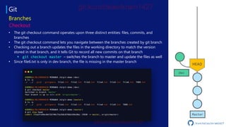 Git
Master
Dev
Checkout
Branches
• The git checkout command operates upon three distinct entities: files, commits, and
branches
• The git checkout command lets you navigate between the branches created by git branch
• Checking out a branch updates the files in the working directory to match the version
stored in that branch, and it tells Git to record all new commits on that branch
▪ git checkout master – switches the branch to master and update the files as well
• Since file6.txt is only in dev branch, the file is missing in the master branch
HEAD
/kunchalavikram1427
 