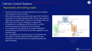Version Control Systems
/kunchalavikram1427
• Version control uses a remote repository and a working
copy where you do your work
• Your working copy is your personal copy of all the files in
the project. You make arbitrary edits to this copy, without
affecting your teammates. When you are happy with your
edits, you commit your changes to a repository
• A repository is a database of all the edits to, and/or
historical versions (snapshots) of, your project
• It is possible for the repository to contain edits(from
other developers) that have not yet been applied to your
working copy
• You can update your working copy to incorporate any
new edits or versions that have been added to the
repository since the last time you updated(pulling the
latest changes)
Repositories and working copies
 