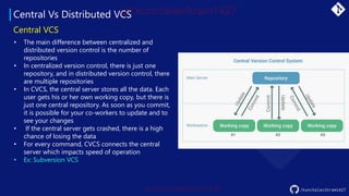 Central Vs Distributed VCS
/kunchalavikram1427
Central VCS
• The main difference between centralized and
distributed version control is the number of
repositories
• In centralized version control, there is just one
repository, and in distributed version control, there
are multiple repositories
• In CVCS, the central server stores all the data. Each
user gets his or her own working copy, but there is
just one central repository. As soon as you commit,
it is possible for your co-workers to update and to
see your changes
• If the central server gets crashed, there is a high
chance of losing the data
• For every command, CVCS connects the central
server which impacts speed of operation
• Ex: Subversion VCS
 
