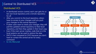 Central Vs Distributed VCS
/kunchalavikram1427
Distributed VCS
• In distributed version control, each user gets his or
her own local repository and a remote repository
for all
• After you commit to the local repository, others
have no access to your changes until you push
your changes to the central repository
• If other users want to check your changes, they will
pull the updated central repository to their local
repository, and then they update in their local copy
• Even if the main server crashes, code that is in the
local systems can be used to restore the data
• DVCS is fast compared to CVCS because you don't
have to contact the central server for every
command
• Ex: Git, Mercurial
 