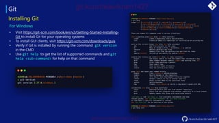 Git
/kunchalavikram1427
Installing Git
For Windows
• Visit https://git-scm.com/book/en/v2/Getting-Started-Installing-
Git to install Git for your operating systems
• To install GUI clients, visit https://git-scm.com/downloads/guis
• Verify if Git is installed by running the command git version
in the CMD
• Use git help to get the list of supported commands and git
help <sub-command> for help on that command
 