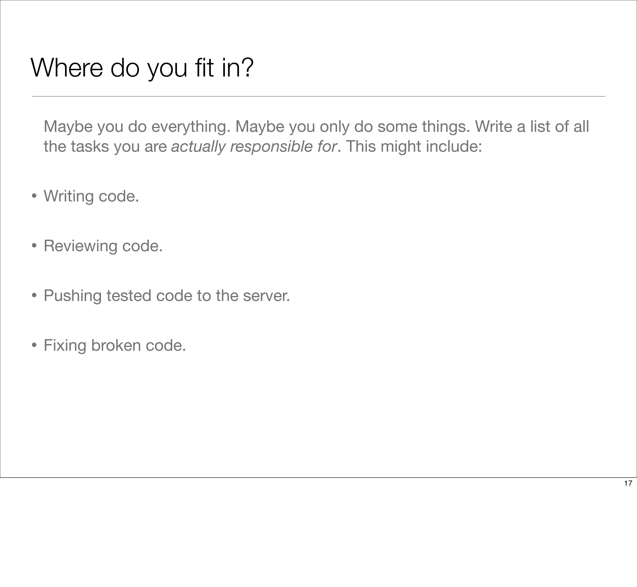 Where do you ﬁt in?
Maybe you do everything. Maybe you only do some things. Write a list of all
the tasks you are actually responsible for. This might include:
• Writing code.
• Reviewing code.
• Pushing tested code to the server.
• Fixing broken code.
17
 