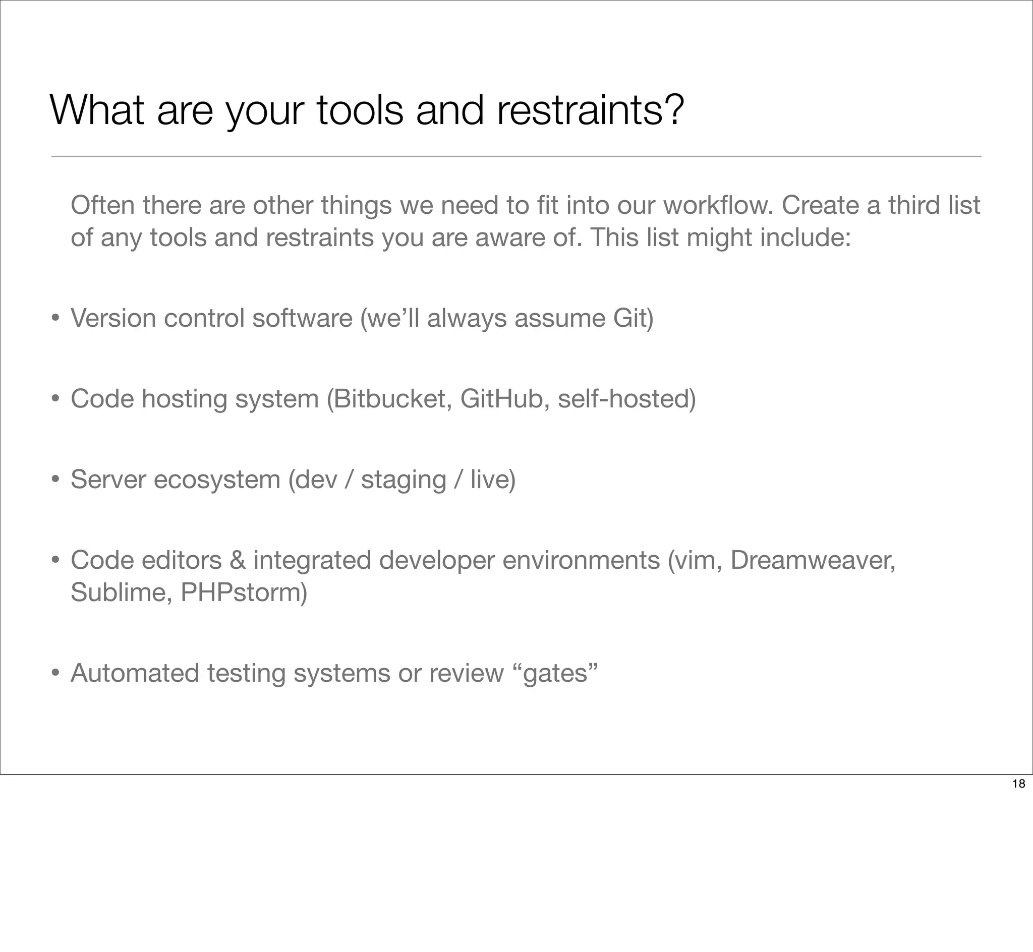 What are your tools and restraints?
Often there are other things we need to ﬁt into our workﬂow. Create a third list
of any tools and restraints you are aware of. This list might include:
• Version control software (we’ll always assume Git)
• Code hosting system (Bitbucket, GitHub, self-hosted)
• Server ecosystem (dev / staging / live)
• Code editors & integrated developer environments (vim, Dreamweaver,
Sublime, PHPstorm)
• Automated testing systems or review “gates”
18
 