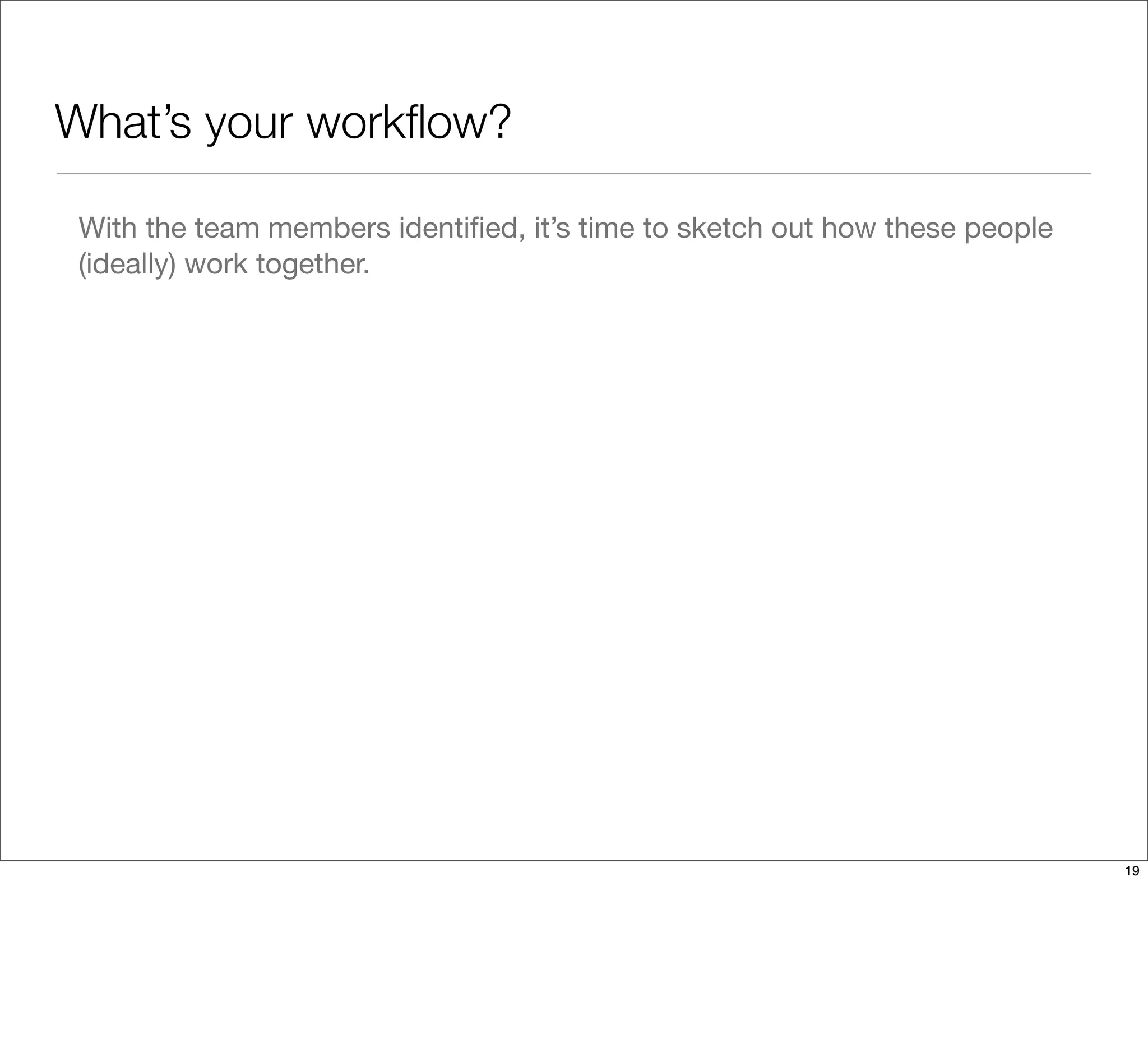 What’s your workﬂow?
With the team members identiﬁed, it’s time to sketch out how these people
(ideally) work together.
19
 