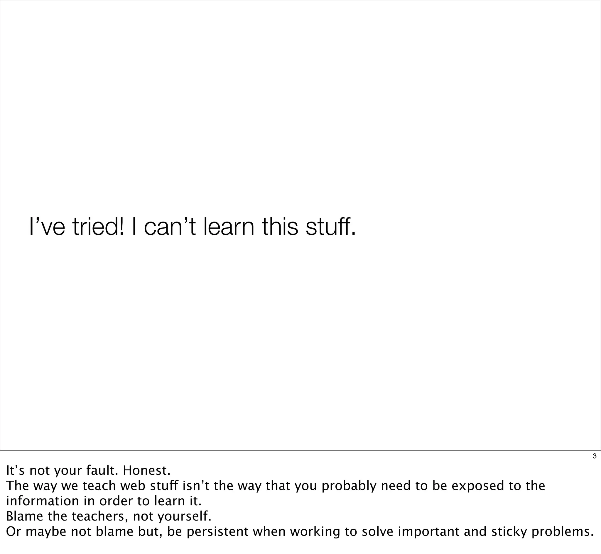 I’ve tried! I can’t learn this stuff.
3
It’s not your fault. Honest.
The way we teach web stuff isn’t the way that you probably need to be exposed to the
information in order to learn it.
Blame the teachers, not yourself.
Or maybe not blame but, be persistent when working to solve important and sticky problems.
 