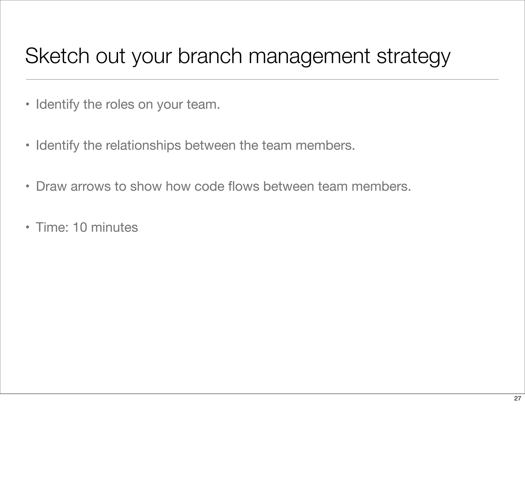 Sketch out your branch management strategy
• Identify the roles on your team.
• Identify the relationships between the team members.
• Draw arrows to show how code ﬂows between team members.
• Time: 10 minutes
27
 