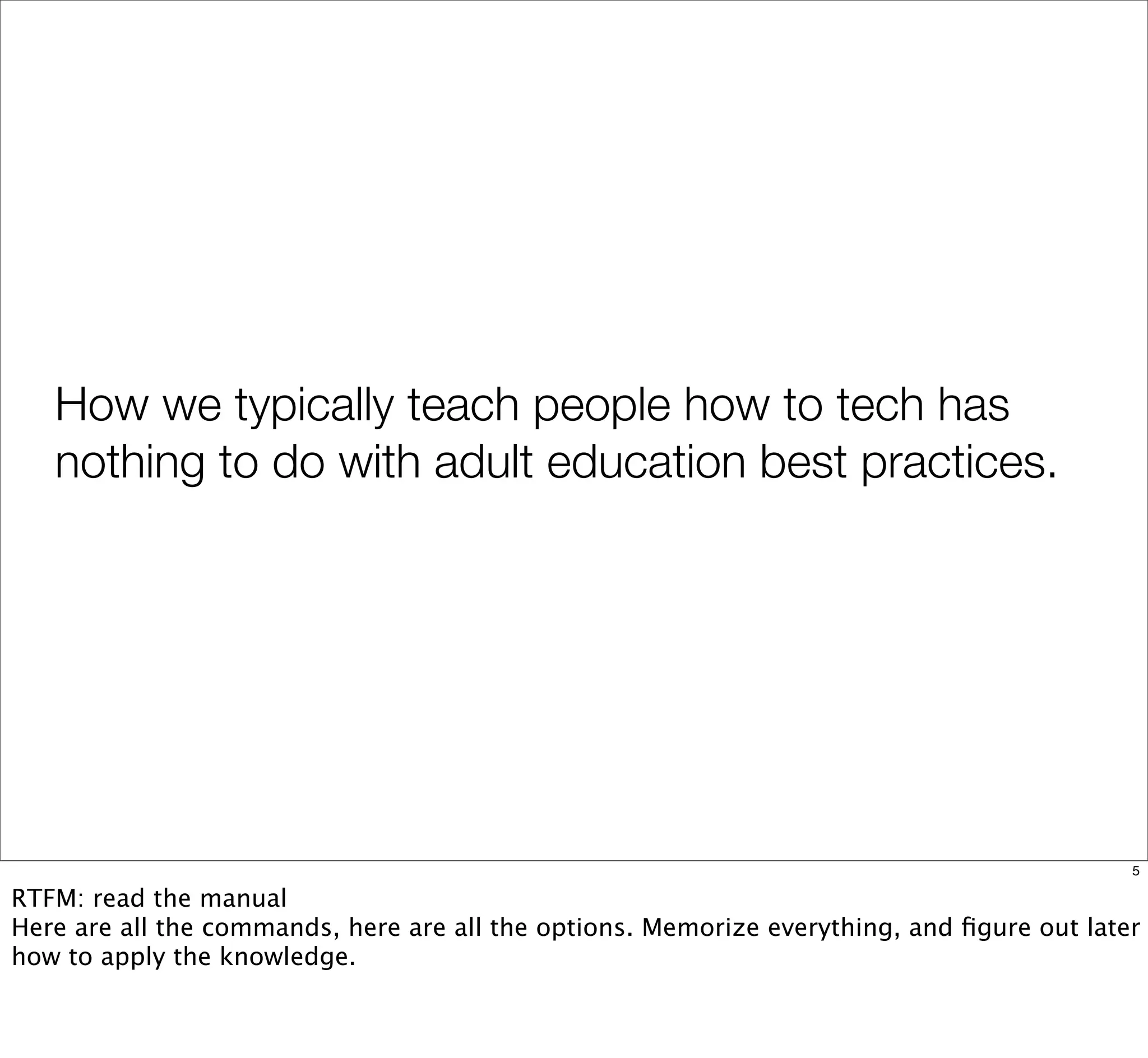 How we typically teach people how to tech has
nothing to do with adult education best practices.
5
RTFM: read the manual
Here are all the commands, here are all the options. Memorize everything, and ﬁgure out later
how to apply the knowledge.
 