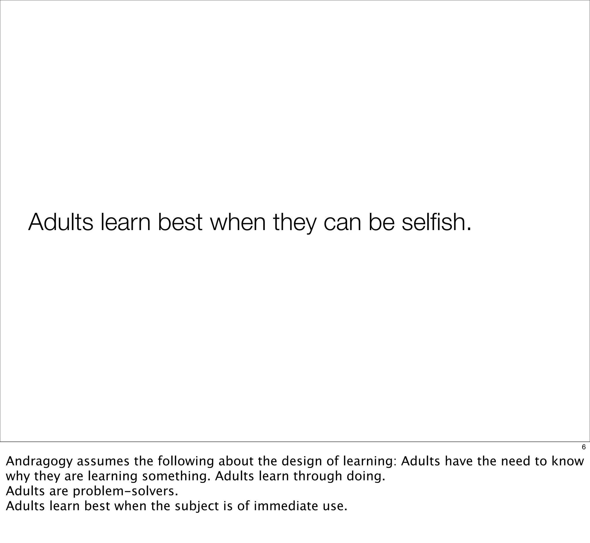 Adults learn best when they can be selﬁsh.
6
Andragogy assumes the following about the design of learning: Adults have the need to know
why they are learning something. Adults learn through doing.
Adults are problem-solvers.
Adults learn best when the subject is of immediate use.
 