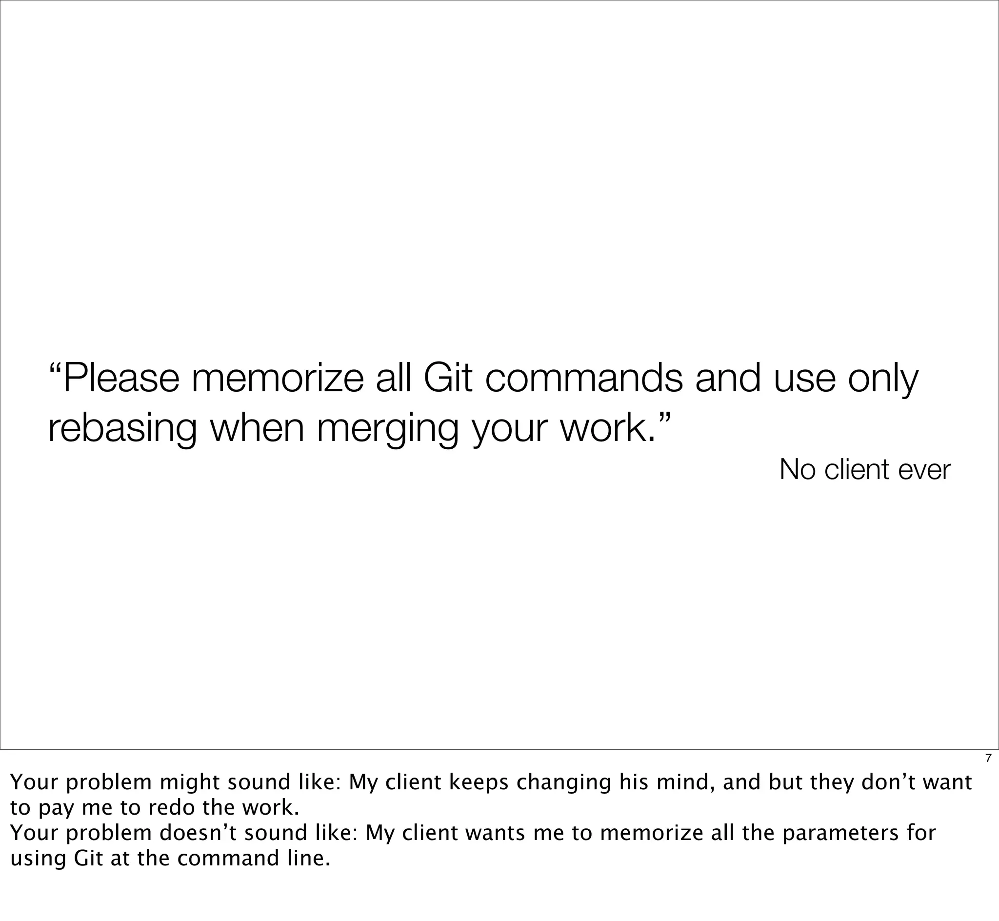 “Please memorize all Git commands and use only
rebasing when merging your work.”
No client ever
7
Your problem might sound like: My client keeps changing his mind, and but they don’t want
to pay me to redo the work.
Your problem doesn’t sound like: My client wants me to memorize all the parameters for
using Git at the command line.
 