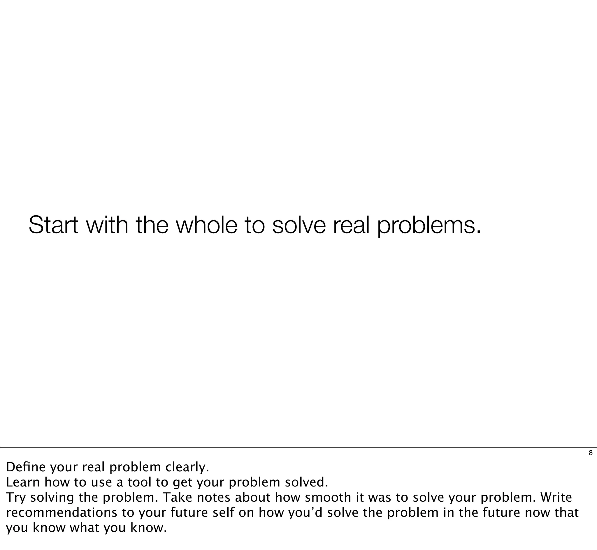 Start with the whole to solve real problems.
8
Deﬁne your real problem clearly.
Learn how to use a tool to get your problem solved.
Try solving the problem. Take notes about how smooth it was to solve your problem. Write
recommendations to your future self on how you’d solve the problem in the future now that
you know what you know.
 