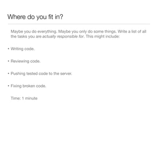 Where do you ﬁt in?
Maybe you do everything. Maybe you only do some things. Write a list of all
the tasks you are actually responsible for. This might include:
• Writing code.
• Reviewing code.
• Pushing tested code to the server.
• Fixing broken code.
Time: 1 minute
 